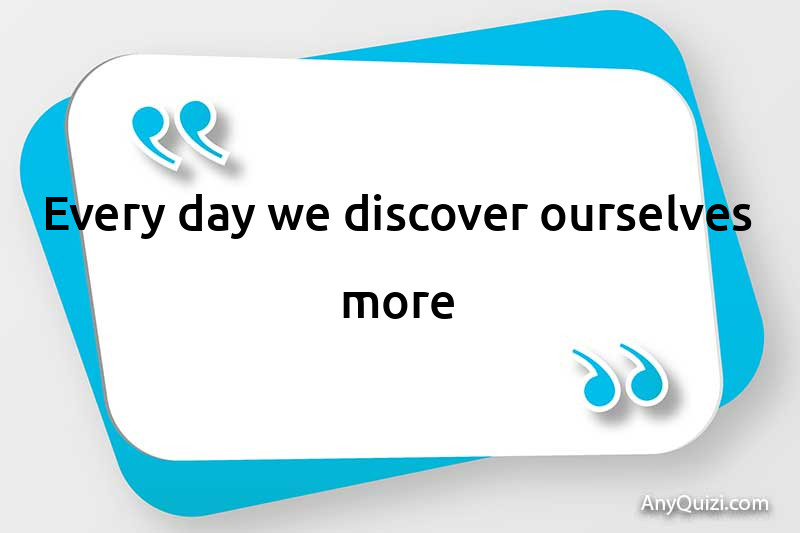  Every day we discover ourselves more